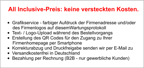 •	Grafikservice - farbiger Aufdruck der Firmenadresse und/oder        des Firmenlogos auf diesemWartungsprotokoll •	Text- / Logo-Upload während des Bestellvorgangs •	Erstellung des QR Codes für den Zugang zu Ihrer        Firmenhomepage per Smartphone •	Korrekturabzug und Druckfreigabe senden wir per E-Mail zu •	Versandkostenfrei in Deutschland •	Bezahlung per Rechnung (B2B - nur gewerbliche Kunden)  All Inclusive-Preis: keine versteckten Kosten.
