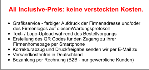 •	Grafikservice - farbiger Aufdruck der Firmenadresse und/oder        des Firmenlogos auf diesemWartungsprotokoll •	Text- / Logo-Upload während des Bestellvorgangs •	Erstellung des QR Codes für den Zugang zu Ihrer        Firmenhomepage per Smartphone •	Korrekturabzug und Druckfreigabe senden wir per E-Mail zu •	Versandkostenfrei in Deutschland •	Bezahlung per Rechnung (B2B - nur gewerbliche Kunden)  All Inclusive-Preis: keine versteckten Kosten.