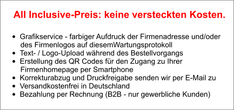 •	Grafikservice - farbiger Aufdruck der Firmenadresse und/oder        des Firmenlogos auf diesemWartungsprotokoll •	Text- / Logo-Upload während des Bestellvorgangs •	Erstellung des QR Codes für den Zugang zu Ihrer        Firmenhomepage per Smartphone •	Korrekturabzug und Druckfreigabe senden wir per E-Mail zu •	Versandkostenfrei in Deutschland •	Bezahlung per Rechnung (B2B - nur gewerbliche Kunden)  All Inclusive-Preis: keine versteckten Kosten.