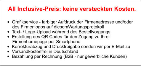 •	Grafikservice - farbiger Aufdruck der Firmenadresse und/oder        des Firmenlogos auf diesemWartungsprotokoll •	Text- / Logo-Upload während des Bestellvorgangs •	Erstellung des QR Codes für den Zugang zu Ihrer        Firmenhomepage per Smartphone •	Korrekturabzug und Druckfreigabe senden wir per E-Mail zu •	Versandkostenfrei in Deutschland •	Bezahlung per Rechnung (B2B - nur gewerbliche Kunden)  All Inclusive-Preis: keine versteckten Kosten.
