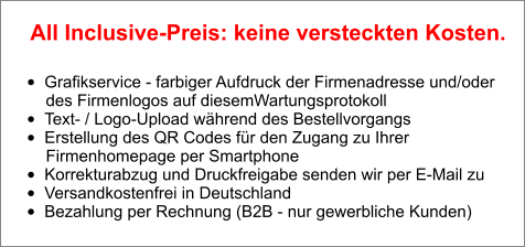 •	Grafikservice - farbiger Aufdruck der Firmenadresse und/oder        des Firmenlogos auf diesemWartungsprotokoll •	Text- / Logo-Upload während des Bestellvorgangs •	Erstellung des QR Codes für den Zugang zu Ihrer        Firmenhomepage per Smartphone •	Korrekturabzug und Druckfreigabe senden wir per E-Mail zu •	Versandkostenfrei in Deutschland •	Bezahlung per Rechnung (B2B - nur gewerbliche Kunden)  All Inclusive-Preis: keine versteckten Kosten.