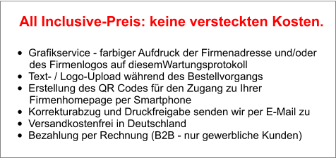 •	Grafikservice - farbiger Aufdruck der Firmenadresse und/oder        des Firmenlogos auf diesemWartungsprotokoll •	Text- / Logo-Upload während des Bestellvorgangs •	Erstellung des QR Codes für den Zugang zu Ihrer        Firmenhomepage per Smartphone •	Korrekturabzug und Druckfreigabe senden wir per E-Mail zu •	Versandkostenfrei in Deutschland •	Bezahlung per Rechnung (B2B - nur gewerbliche Kunden)  All Inclusive-Preis: keine versteckten Kosten.