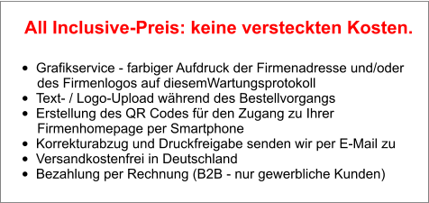 •	Grafikservice - farbiger Aufdruck der Firmenadresse und/oder        des Firmenlogos auf diesemWartungsprotokoll •	Text- / Logo-Upload während des Bestellvorgangs •	Erstellung des QR Codes für den Zugang zu Ihrer        Firmenhomepage per Smartphone •	Korrekturabzug und Druckfreigabe senden wir per E-Mail zu •	Versandkostenfrei in Deutschland •	Bezahlung per Rechnung (B2B - nur gewerbliche Kunden)  All Inclusive-Preis: keine versteckten Kosten.