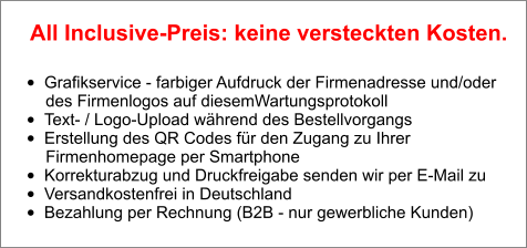 •	Grafikservice - farbiger Aufdruck der Firmenadresse und/oder        des Firmenlogos auf diesemWartungsprotokoll •	Text- / Logo-Upload während des Bestellvorgangs •	Erstellung des QR Codes für den Zugang zu Ihrer        Firmenhomepage per Smartphone •	Korrekturabzug und Druckfreigabe senden wir per E-Mail zu •	Versandkostenfrei in Deutschland •	Bezahlung per Rechnung (B2B - nur gewerbliche Kunden)  All Inclusive-Preis: keine versteckten Kosten.