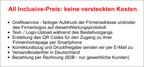 •	Grafikservice - farbiger Aufdruck der Firmenadresse und/oder        des Firmenlogos auf diesemWartungsprotokoll •	Text- / Logo-Upload während des Bestellvorgangs •	Erstellung des QR Codes für den Zugang zu Ihrer        Firmenhomepage per Smartphone •	Korrekturabzug und Druckfreigabe senden wir per E-Mail zu •	Versandkostenfrei in Deutschland •	Bezahlung per Rechnung (B2B - nur gewerbliche Kunden)  All Inclusive-Preis: keine versteckten Kosten.