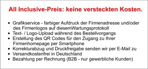 •	Grafikservice - farbiger Aufdruck der Firmenadresse und/oder        des Firmenlogos auf diesemWartungsprotokoll •	Text- / Logo-Upload während des Bestellvorgangs •	Erstellung des QR Codes für den Zugang zu Ihrer        Firmenhomepage per Smartphone •	Korrekturabzug und Druckfreigabe senden wir per E-Mail zu •	Versandkostenfrei in Deutschland •	Bezahlung per Rechnung (B2B - nur gewerbliche Kunden)  All Inclusive-Preis: keine versteckten Kosten.