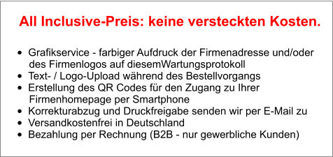 •	Grafikservice - farbiger Aufdruck der Firmenadresse und/oder        des Firmenlogos auf diesemWartungsprotokoll •	Text- / Logo-Upload während des Bestellvorgangs •	Erstellung des QR Codes für den Zugang zu Ihrer        Firmenhomepage per Smartphone •	Korrekturabzug und Druckfreigabe senden wir per E-Mail zu •	Versandkostenfrei in Deutschland •	Bezahlung per Rechnung (B2B - nur gewerbliche Kunden)  All Inclusive-Preis: keine versteckten Kosten.