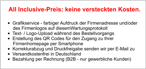 •	Grafikservice - farbiger Aufdruck der Firmenadresse und/oder        des Firmenlogos auf diesemWartungsprotokoll •	Text- / Logo-Upload während des Bestellvorgangs •	Erstellung des QR Codes für den Zugang zu Ihrer        Firmenhomepage per Smartphone •	Korrekturabzug und Druckfreigabe senden wir per E-Mail zu •	Versandkostenfrei in Deutschland •	Bezahlung per Rechnung (B2B - nur gewerbliche Kunden)  All Inclusive-Preis: keine versteckten Kosten.