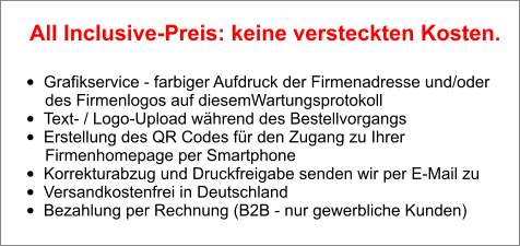 •	Grafikservice - farbiger Aufdruck der Firmenadresse und/oder        des Firmenlogos auf diesemWartungsprotokoll •	Text- / Logo-Upload während des Bestellvorgangs •	Erstellung des QR Codes für den Zugang zu Ihrer        Firmenhomepage per Smartphone •	Korrekturabzug und Druckfreigabe senden wir per E-Mail zu •	Versandkostenfrei in Deutschland •	Bezahlung per Rechnung (B2B - nur gewerbliche Kunden)  All Inclusive-Preis: keine versteckten Kosten.